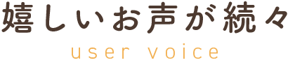 嬉しいお声が続々user voice